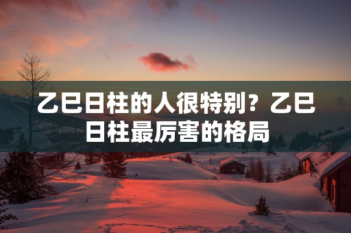 乙巳日柱的人很特别？乙巳日柱最厉害的格局