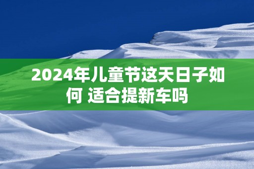 2025年儿童节这天日子如何 适合提新车吗