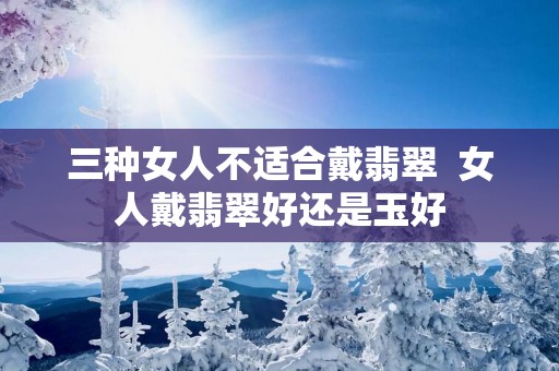 三种女人不适合戴翡翠  女人戴翡翠好还是玉好