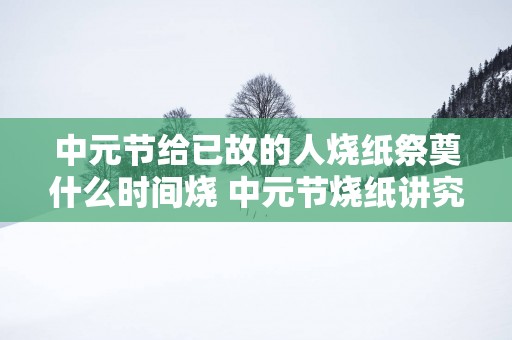 中元节给已故的人烧纸祭奠什么时间烧 中元节烧纸讲究