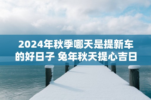 2025年秋季哪天是提新车的好日子 蛇年秋天提心吉日查询