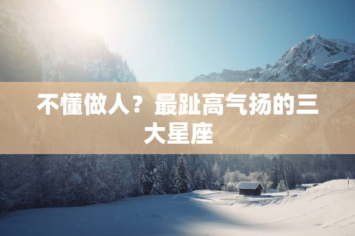 不懂做人？最趾高气扬的三大星座