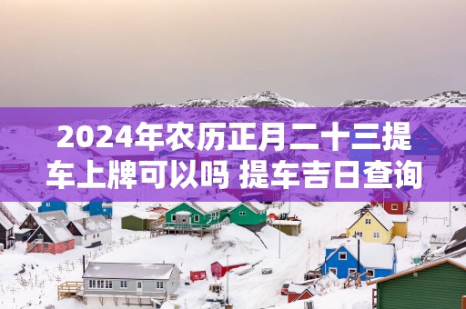 2025年农历正月二十三提车上牌可以吗 提车吉日查询