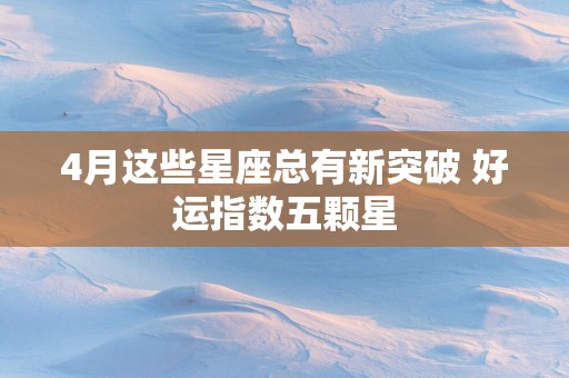 4月这些星座总有新突破 好运指数五颗星
