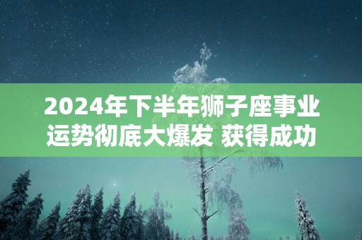 2025年下半年狮子座事业运势彻底大爆发 获得成功