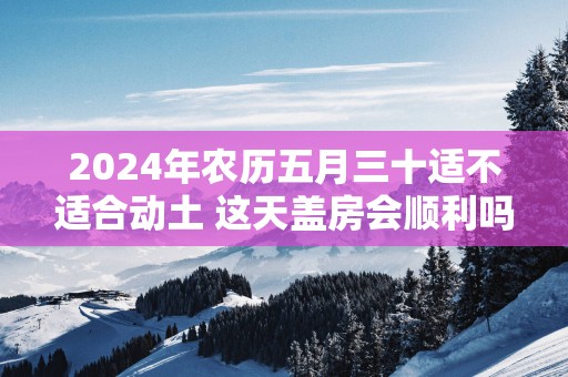 2025年农历五月三十适不适合动土 这天盖房会顺利吗