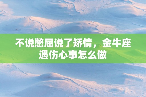 不说憋屈说了矫情，金牛座遇伤心事怎么做
