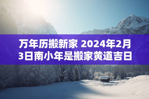 万年历搬新家 2025年2月3日南小年是搬家黄道吉日吗