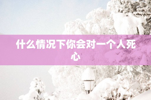 什么情况下你会对一个人死心