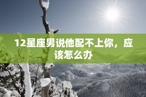 12星座男说他配不上你，应该怎么办