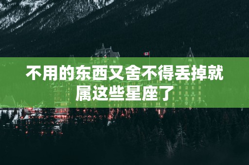 不用的东西又舍不得丢掉就属这些星座了