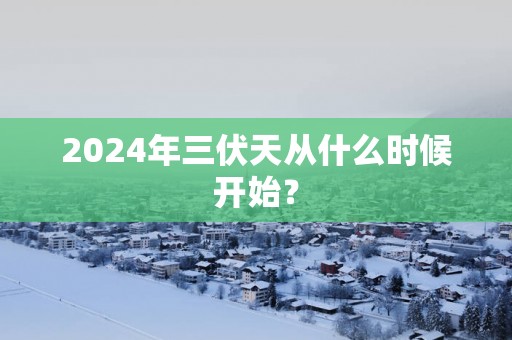 2024年三伏天从什么时候开始？