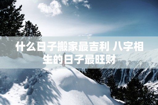 什么日子搬家最吉利 八字相生的日子最旺财