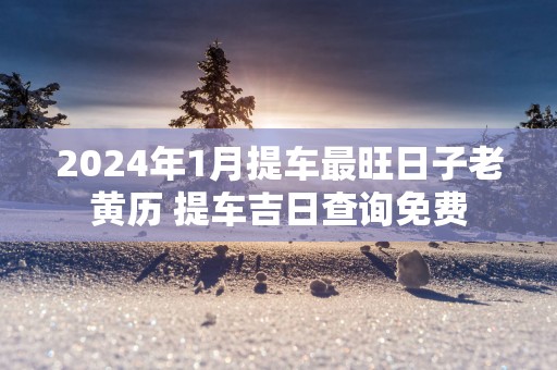 2024年1月提车最旺日子老黄历 提车吉日查询免费