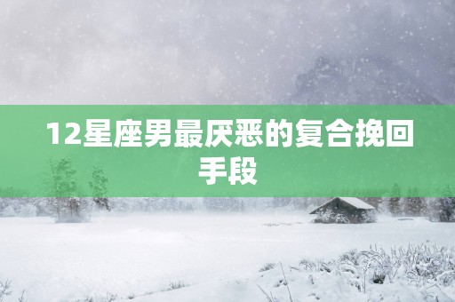 12星座男最厌恶的复合挽回手段