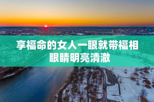 享福命的女人一眼就带福相  眼睛明亮清澈
