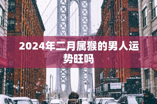 2025年二月属猴的男人运势旺吗 2025年二月属猴的男人运势旺吗