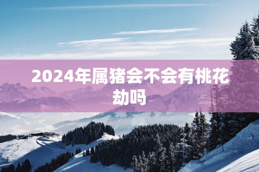 2024年属猪会不会有桃花劫吗