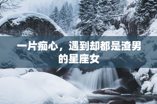 一片痴心，遇到却都是渣男的星座女