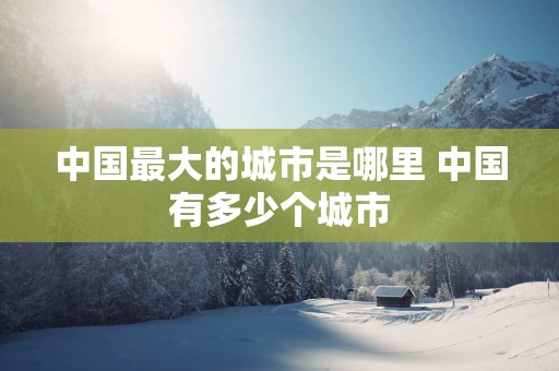 中国最大的城市是哪里 中国有多少个城市