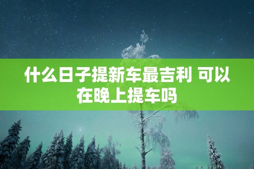什么日子提新车最吉利 可以在晚上提车吗