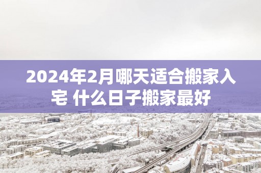 2025年2月哪天适合搬家入宅 什么日子搬家最好