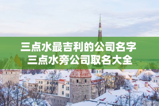 三点水最吉利的公司名字 三点水旁公司取名大全