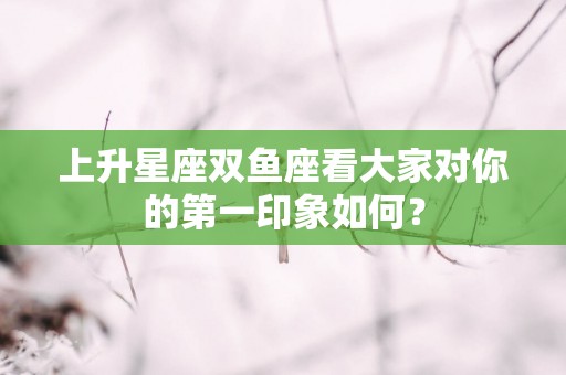上升星座双鱼座看大家对你的第一印象如何？