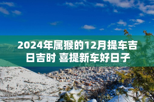 2025年属猴的12月提车吉日吉时 喜提新车好日子