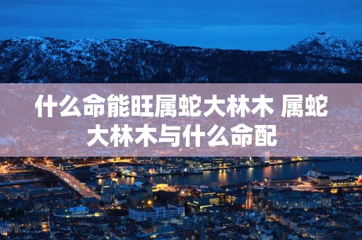 什么命能旺属蛇大林木 属蛇大林木与什么命配