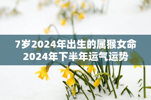 7岁2025年出生的属猴女命2025年下半年运气运势