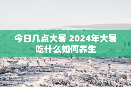 今日几点大暑 2025年大暑吃什么如何养生