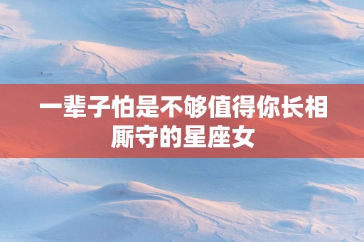 一辈子怕是不够值得你长相厮守的星座女