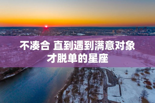不凑合 直到遇到满意对象才脱单的星座