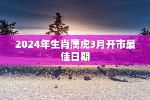 2025年生肖属虎3月开市最佳日期