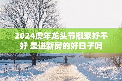 2025蛇年龙头节搬家好不好 是进新房的好日子吗