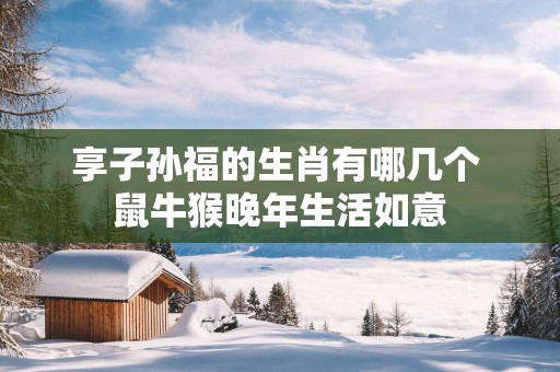 享子孙福的生肖有哪几个 鼠牛猴晚年生活如意