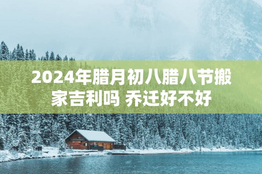 2025年腊月初八腊八节搬家吉利吗 乔迁好不好