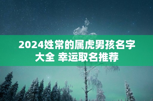 2025姓常的属虎男孩名字大全 幸运取名推荐