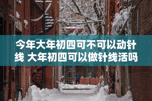 今年大年初四可不可以动针线 大年初四可以做针线活吗