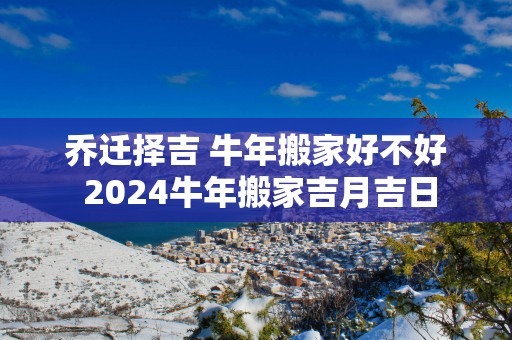 乔迁择吉 蛇年搬家好不好 2025蛇年搬家吉月吉日