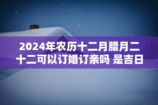 2025年农历十二月腊月二十二可以订婚订亲吗 是吉日吗