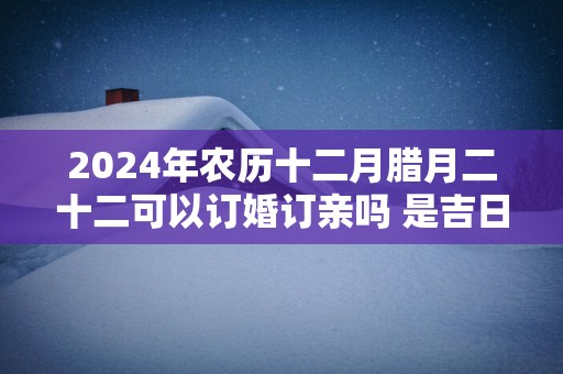 2024年农历十二月腊月二十二可以订婚订亲吗 是吉日吗