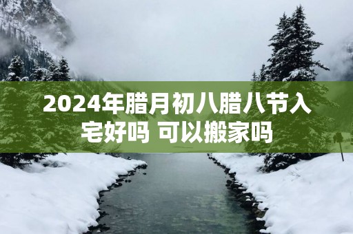2025年腊月初八腊八节入宅好吗 可以搬家吗