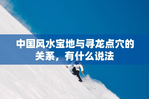 中国风水宝地与寻龙点穴的关系，有什么说法