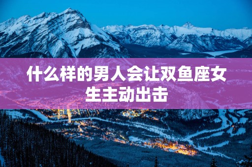 什么样的男人会让双鱼座女生主动出击
