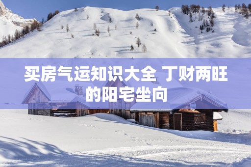 买房气运知识大全 丁财两旺的阳宅坐向