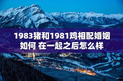 1983猪和1981鸡相配婚姻如何 在一起之后怎么样