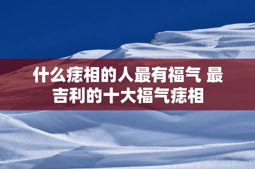 什么痣相的人最有福气 最吉利的十大福气痣相
