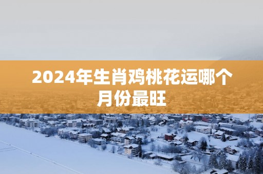 2025年生肖鸡桃花运哪个月份最旺
